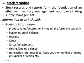 1. Stock recording
• Stock records and reports form the foundation of an
effective inventory management and overall drug
supply management.
Information to be included:
• Minimal information
– product name/description including the form and strength
– beginning stock balance
– receipts
– issues
– losses/adjustments
– closing/ending balance
– transaction reference (e.g., issue voucher number or name
of supplier or recipient).
11/6/2022 20
 