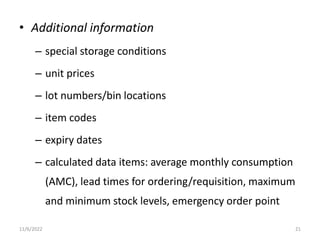 • Additional information
– special storage conditions
– unit prices
– lot numbers/bin locations
– item codes
– expiry dates
– calculated data items: average monthly consumption
(AMC), lead times for ordering/requisition, maximum
and minimum stock levels, emergency order point
11/6/2022 21
 
