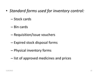 • Standard forms used for inventory control:
– Stock cards
– Bin cards
– Requisition/issue vouchers
– Expired stock disposal forms
– Physical inventory forms
– list of approved medicines and prices
11/6/2022 22
 