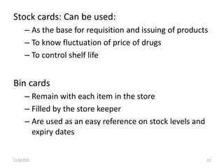 Stock cards: Can be used:
– As the base for requisition and issuing of products
– To know fluctuation of price of drugs
– To control shelf life
Bin cards
– Remain with each item in the store
– Filled by the store keeper
– Are used as an easy reference on stock levels and
expiry dates
11/6/2022 23
 