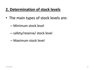 2. Determination of stock levels
• The main types of stock levels are:
– Minimum stock level
– safety/reserve/ stock level
– Maximum stock level
11/6/2022 24
 