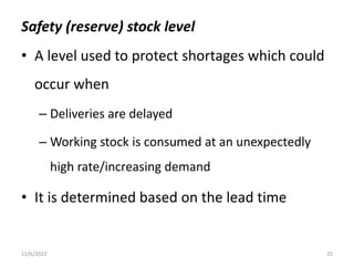 Safety (reserve) stock level
• A level used to protect shortages which could
occur when
– Deliveries are delayed
– Working stock is consumed at an unexpectedly
high rate/increasing demand
• It is determined based on the lead time
11/6/2022 25
 