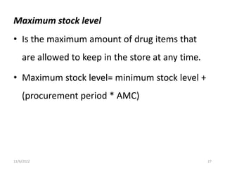 Maximum stock level
• Is the maximum amount of drug items that
are allowed to keep in the store at any time.
• Maximum stock level= minimum stock level +
(procurement period * AMC)
11/6/2022 27
 