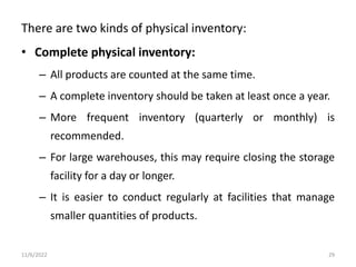 There are two kinds of physical inventory:
• Complete physical inventory:
– All products are counted at the same time.
– A complete inventory should be taken at least once a year.
– More frequent inventory (quarterly or monthly) is
recommended.
– For large warehouses, this may require closing the storage
facility for a day or longer.
– It is easier to conduct regularly at facilities that manage
smaller quantities of products.
11/6/2022 29
 