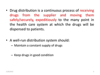 • Drug distribution is a continuous process of receiving
drugs from the supplier and moving them
safely/securely, expeditiously to the many point in
the health care system at which the drugs will be
dispensed to patients.
• A well-run distribution system should:
– Maintain a constant supply of drugs
– Keep drugs in good condition
11/6/2022 3
 