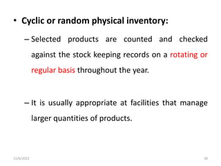 • Cyclic or random physical inventory:
– Selected products are counted and checked
against the stock keeping records on a rotating or
regular basis throughout the year.
– It is usually appropriate at facilities that manage
larger quantities of products.
11/6/2022 30
 