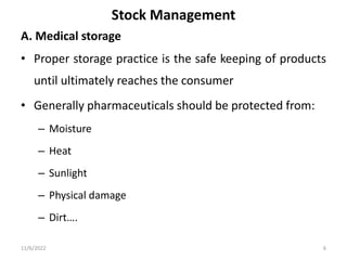 Stock Management
A. Medical storage
• Proper storage practice is the safe keeping of products
until ultimately reaches the consumer
• Generally pharmaceuticals should be protected from:
– Moisture
– Heat
– Sunlight
– Physical damage
– Dirt….
11/6/2022 6
 