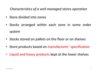 Characteristics of a well managed stores operation
• Store divided into zones
• Stocks arranged within each zone in some order
system
• Stocks stored on pallets on the floor or on shelves
• Store products based on manufacturer’ specification
• Liquid and heavy products kept at the lower shelves
11/6/2022 7
 