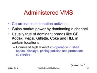 Administered VMS Co-ordinates distribution activities Gains market power by dominating a channel Usually true of dominant brands like GE, Kodak, Pepsi, Gillette, Coke and HLL in certain locations Command high level of  co-operation in shelf space, displays, pricing policies and promotion strategies SDM- Ch 9 Tata McGraw Hill Publishing Contractual… 