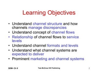 Learning Objectives Understand  channel structure  and how channels  manage discrepancies Understand concept of  channel flows Relationship  of channel flows to  service levels Understand channel  formats and levels Understand what channel systems are  expected to deliver Prominent  marketing and channel systems SDM- Ch 9 Tata McGraw Hill Publishing 