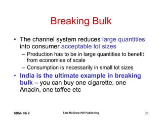 Breaking Bulk The channel system reduces  large quantities  into consumer  acceptable lot sizes Production has to be in large quantities to benefit from economies of scale Consumption is necessarily in small lot sizes India is the ultimate example in breaking bulk  – you can buy one cigarette, one Anacin, one toffee etc SDM- Ch 9 Tata McGraw Hill Publishing 