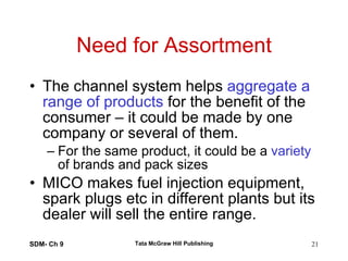Need for Assortment The channel system helps  aggregate a range of products  for the benefit of the consumer – it could be made by one company or several of them. For the same product, it could be a  variety  of brands and pack sizes MICO makes fuel injection equipment, spark plugs etc in different plants but its dealer will sell the entire range. SDM- Ch 9 Tata McGraw Hill Publishing 