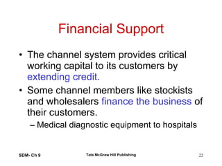 Financial Support The channel system provides critical working capital to its customers by  extending credit. Some channel members like stockists and wholesalers  finance the business  of their customers. Medical diagnostic equipment to hospitals  SDM- Ch 9 Tata McGraw Hill Publishing 