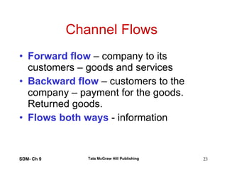 Channel Flows  Forward flow  – company to its customers – goods and services Backward flow  – customers to the company – payment for the goods. Returned goods. Flows both ways  - information SDM- Ch 9 Tata McGraw Hill Publishing 