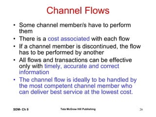 Channel Flows Some channel member/s have to perform them There is a  cost associated  with each flow If a channel member is discontinued, the flow has to be performed by another All flows and transactions can be effective only with  timely, accurate and correct information The channel flow is ideally to be handled by the most competent channel member who can deliver best service at the lowest cost. SDM- Ch 9 Tata McGraw Hill Publishing 