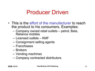 Producer Driven This is the  effort of the manufacturer  to reach the product to his consumers. Examples: Company owned retail outlets – petrol, Bata, Reliance mobiles Licensed outlets – KMF Consignment selling agents Franchisees Brokers Vending machines Company contracted distributors  SDM- Ch 9 Tata McGraw Hill Publishing 