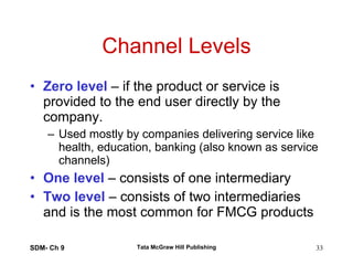 Channel Levels Zero level  – if the product or service is provided to the end user directly by the company. Used mostly by companies delivering service like health, education, banking (also known as service channels) One level  – consists of one intermediary Two level  – consists of two intermediaries and is the most common for FMCG products SDM- Ch 9 Tata McGraw Hill Publishing 