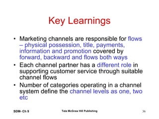 Key Learnings Marketing channels are responsible for  flows – physical possession, title, payments, information and promotion  covered by  forward, backward and flows both ways Each channel partner has a  different role  in supporting customer service through suitable channel flows Number of categories operating in a channel system define the  channel levels as one, two etc SDM- Ch 9 Tata McGraw Hill Publishing 