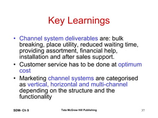 Key Learnings Channel system deliverables  are: bulk breaking, place utility, reduced waiting time, providing assortment, financial help, installation and after sales support. Customer service has to be done at  optimum cost Marketing  channel systems  are categorised as  vertical, horizontal and multi-channel  depending on the structure and the functionality  SDM- Ch 9 Tata McGraw Hill Publishing 