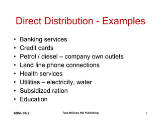 Direct Distribution - Examples Banking services Credit cards Petrol / diesel – company own outlets Land line phone connections Health services Utilities – electricity, water Subsidized ration Education  SDM- Ch 9 Tata McGraw Hill Publishing 