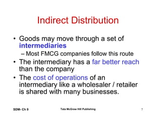 Indirect Distribution Goods may move through a set of  intermediaries Most FMCG companies follow this route The intermediary has a  far better reach  than the company The  cost of operations  of an intermediary like a wholesaler / retailer is shared with many businesses. SDM- Ch 9 Tata McGraw Hill Publishing 