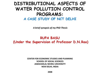 DISTRIBUTIONAL ASPECTS OF
WATER POLLUTION CONTROL
PROGRAMS:
A CASE STUDY OF NCT DELHI
A brief synopsis of my PhD Thesis

RUPA BASU
(Under the Supervision of Professor D.N.Rao)

CENTER FOR ECONOMIC STUDIES AND PLANNING
SCHOOL OF SOCIAL SCIENCES
JAWAHARLAL NEHRU UNIVERSITY
NEW DELHI, INDIA
2008

 