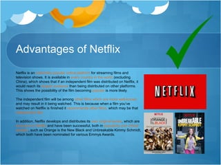 Advantages of Netflix
Netflix is an extremely popular online platform for streaming films and
television shows. It is available in every country in the world (excluding
China), which shows that if an independent film was distributed on Netflix, it
would reach its largest audience than being distributed on other platforms.
This shows the possibility of the film becoming popular is more likely.
The independent film will be among other films which are more well-known
and may result in it being watched. This is because when a film you’ve
watched on Netflix is finished it recommends other films, which may be that
independent film.
In addition, Netflix develops and distributes its own original series, which are
exclusive to Netflix and have been successful, both in popularity and critical
acclaim, such as Orange is the New Black and Unbreakable Kimmy Schmidt,
which both have been nominated for various Emmys Awards.
 
