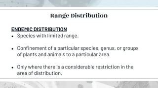 ENDEMIC DISTRIBUTION
● Species with limited range.
● Confinement of a particular species, genus, or groups
of plants and animals to a particular area.
● Only where there is a considerable restriction in the
area of distribution.
Range Distribution
 