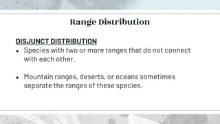 DISJUNCT DISTRIBUTION
● Species with two or more ranges that do not connect
with each other.
● Mountain ranges, deserts, or oceans sometimes
separate the ranges of these species.
Range Distribution
 