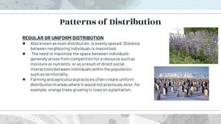 REGULAR OR UNIFORM DISTRIBUTION
● Also known as even distribution, is evenly spaced. Distance
between neighboring individuals is maximized.
● The need to maximize the space between individuals
generally arises from competition for a resource such as
moisture or nutrients, or as a result of direct social
interactions between individuals within the population,
such as territoriality
● Farming and agricultural practices often create uniform
distribution in areas where it would not previously exist, for
example, orange trees growing in rows on a plantation.
Patterns of Distribution
 