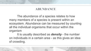 ABUNDANCE
The abundance of a species relates to how
many members of a species is present within an
ecosystem. Abundance can be measured by counting
all the individual organisms that occur within the
organism
It is usually described as density - the number
on individuals in a certain area - as this gives an idea
of crowding.
 