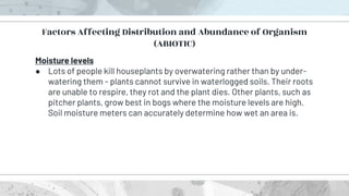 Moisture levels
● Lots of people kill houseplants by overwatering rather than by under-
watering them - plants cannot survive in waterlogged soils. Their roots
are unable to respire, they rot and the plant dies. Other plants, such as
pitcher plants, grow best in bogs where the moisture levels are high.
Soil moisture meters can accurately determine how wet an area is.
Factors Affecting Distribution and Abundance of Organism
(ABIOTIC)
 