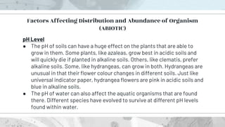 pH Level
● The pH of soils can have a huge effect on the plants that are able to
grow in them. Some plants, like azaleas, grow best in acidic soils and
will quickly die if planted in alkaline soils. Others, like clematis, prefer
alkaline soils. Some, like hydrangeas, can grow in both. Hydrangeas are
unusual in that their flower colour changes in different soils. Just like
universal indicator paper, hydrangea flowers are pink in acidic soils and
blue in alkaline soils.
● The pH of water can also affect the aquatic organisms that are found
there. Different species have evolved to survive at different pH levels
found within water.
Factors Affecting Distribution and Abundance of Organism
(ABIOTIC)
 
