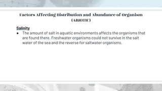Salinity
● The amount of salt in aquatic environments affects the organisms that
are found there. Freshwater organisms could not survive in the salt
water of the sea and the reverse for saltwater organisms.
Factors Affecting Distribution and Abundance of Organism
(ABIOTIC)
 