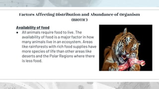 Availability of food
● All animals require food to live. The
availability of food is a major factor in how
many animals live in an ecosystem. Areas
like rainforests with rich food supplies have
more species of life than other areas like
deserts and the Polar Regions where there
is less food.
Factors Affecting Distribution and Abundance of Organism
(BIOTIC)
 