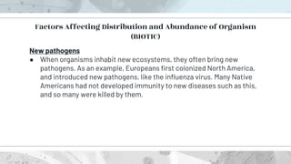 New pathogens
● When organisms inhabit new ecosystems, they often bring new
pathogens. As an example, Europeans first colonized North America,
and introduced new pathogens, like the influenza virus. Many Native
Americans had not developed immunity to new diseases such as this,
and so many were killed by them.
Factors Affecting Distribution and Abundance of Organism
(BIOTIC)
 