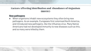 New pathogens
● When organisms inhabit new ecosystems they often bring new
pathogens. As an example, Europeans first colonised North America,
and introduced new pathogens, like the influenza virus. Many Native
Americans had not developed immunity to new diseases such as this,
and so many were killed by them.
Factors Affecting Distribution and Abundance of Organism
(BIOTIC)
 