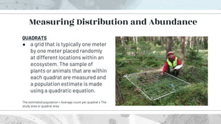 QUADRATS
● a grid that is typically one meter
by one meter placed randomly
at different locations within an
ecosystem. The sample of
plants or animals that are within
each quadrat are measured and
a population estimate is made
using a quadratic equation.
The estimated population = Average count per quadrat x The
study area or quadrat area
Measuring Distribution and Abundance
 