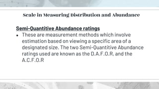 Scale in Measuring Distribution and Abundance
Semi-Quantitive Abundance ratings
● These are measurement methods which involve
estimation based on viewing a specific area of a
designated size. The two Semi-Quantitive Abundance
ratings used are known as the D.A.F.O.R, and the
A.C.F.O.R
 