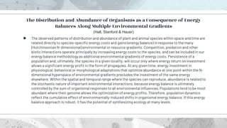 ● The observed patterns of distribution and abundance of plant and animal species within space and time are
related directly to species-specific energy costs and gains (energy balance) in response to the many
(Hutchinsonian N-dimensional) environmental or resource gradients. Competition, predation and other
biotic interactions operate principally by increasing energy costs to the species, and can be included in our
energy balance methodology as additional environmental gradients of energy costs. Persistence of a
population and, ultimately, the species in a given locality, will occur only where energy return on investment
allows a significant energy profit in the form of propagules. At any given time, energy investment in
physiological, behavioral or morphological adaptations that optimize abundance at one point within the N-
dimensional hyperspace of environmental gradients precludes the investment of the same energy
elsewhere. Within the spatial and temporal range where the species can reproduce, abundance is related to
the stochastic nature of important environmental interactions, because energy balance is ultimately
controlled by the sum of organismal responses to all environmental influences. Populations tend to be most
abundant where their genome allows the optimization of energy profits. Therefore, population dynamics
reflect the cumulative effect of environmentally-induced shifts in organismal energy balance. If this energy
balance approach is robust, it has the potential of synthesizing ecology at many levels.
The Distribution and Abundance of Organisms as a Consequence of Energy
Balances Along Multiple Environmental Gradients
(Hall, Stanford & Hauer)
 