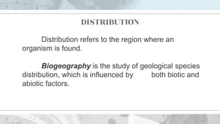 DISTRIBUTION
Distribution refers to the region where an
organism is found.
Biogeography is the study of geological species
distribution, which is influenced by both biotic and
abiotic factors.
 
