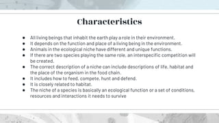 ● All living beings that inhabit the earth play a role in their environment.
● It depends on the function and place of a living being in the environment.
● Animals in the ecological niche have different and unique functions.
● If there are two species playing the same role, an interspecific competition will
be created.
● The correct description of a niche can include descriptions of life, habitat and
the place of the organism in the food chain.
● It includes how to feed, compete, hunt and defend.
● It is closely related to habitat.
● The niche of a species is basically an ecological function or a set of conditions,
resources and interactions it needs to survive
Characteristics
 