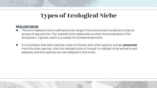 REALIZED NICHE
● The term realized niche is defined as the range in the environment condition in that all
groups of species live. The realized niche elaborates on what the animal does in the
ecosystem. It grows, and it is a subset of a fundamental niche.
● It is to believe that when species come to interact with other species and get pressured
from the other species, then the realized niche is formed. In realized niche animal is well
adopted, and thus species are well adopted in this niche.
Types of Ecological Niche
 