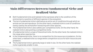 ● Both fundamental niche and realized niche expresses what is the condition of the
environment or position of different species in the ecosystem.
● The term fundamental niche is defined as an entire set of conditions through which an
animal can live and reproduce. On the other hand, a realized niche is a set of conditions
mainly used by the animal after interacting with other species.
● The fundamental niche is also called a pre-competitive niche. On the other hand, the
realized niche is also posting a competitive niche.
● A fundamental niche is a type of theoretical niche. On the other hand, the realized niche is
the range where species live.
● In the fundamental niche, there is no competition for the resources or predators. On the
other hand, a realized niche is a range where competition occurs for both resources and
predators.
● The fundamental niche is generally large or wide in size. On the other hand, the realized
niche is generally smaller in size.
Main Differences Between Fundamental Niche and
Realized Niche
 
