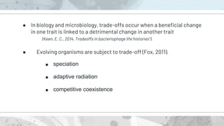 ● In biology and microbiology, trade-offs occur when a beneficial change
in one trait is linked to a detrimental change in another trait
(Keen, E. C., 2014, Tradeoffs in bacteriophage life histories").
● Evolving organisms are subject to trade-off (Fox, 2011).
■ speciation
■ adaptive radiation
■ competitive coexistence
 