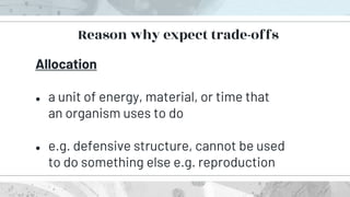 Allocation
● a unit of energy, material, or time that
an organism uses to do
● e.g. defensive structure, cannot be used
to do something else e.g. reproduction
Reason why expect trade-offs
 