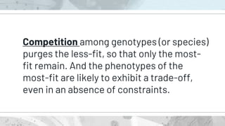 Competition among genotypes (or species)
purges the less-fit, so that only the most-
fit remain. And the phenotypes of the
most-fit are likely to exhibit a trade-off,
even in an absence of constraints.
 