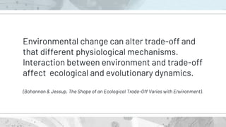 Environmental change can alter trade-off and
that different physiological mechanisms.
Interaction between environment and trade-off
affect ecological and evolutionary dynamics.
(Bohannan & Jessup, The Shape of an Ecological Trade-Off Varies with Environment).
 