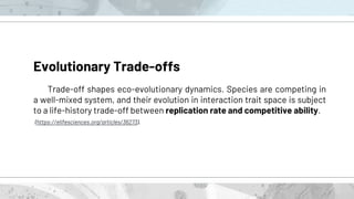 Evolutionary Trade-offs
Trade-off shapes eco-evolutionary dynamics. Species are competing in
a well-mixed system, and their evolution in interaction trait space is subject
to a life-history trade-off between replication rate and competitive ability.
(https://elifesciences.org/articles/36273).
 