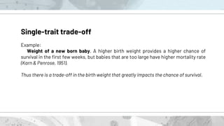 Single-trait trade-off
Example:
Weight of a new born baby. A higher birth weight provides a higher chance of
survival in the first few weeks, but babies that are too large have higher mortality rate
(Karn & Penrose, 1951).
Thus there is a trade-off in the birth weight that greatly impacts the chance of survival.
 